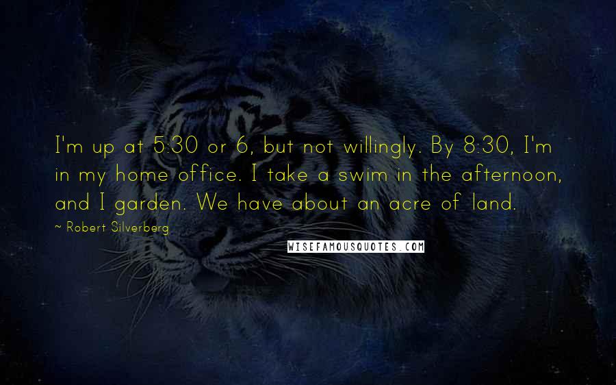 Robert Silverberg Quotes: I'm up at 5:30 or 6, but not willingly. By 8:30, I'm in my home office. I take a swim in the afternoon, and I garden. We have about an acre of land.