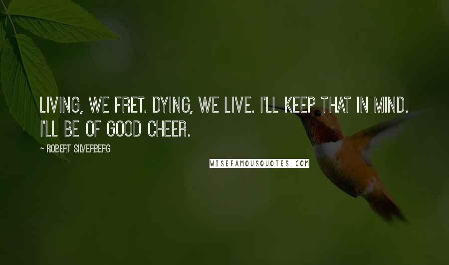 Robert Silverberg Quotes: Living, we fret. Dying, we live. I'll keep that in mind. I'll be of good cheer.
