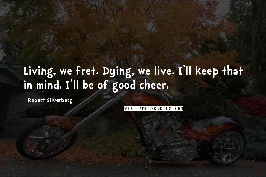 Robert Silverberg Quotes: Living, we fret. Dying, we live. I'll keep that in mind. I'll be of good cheer.