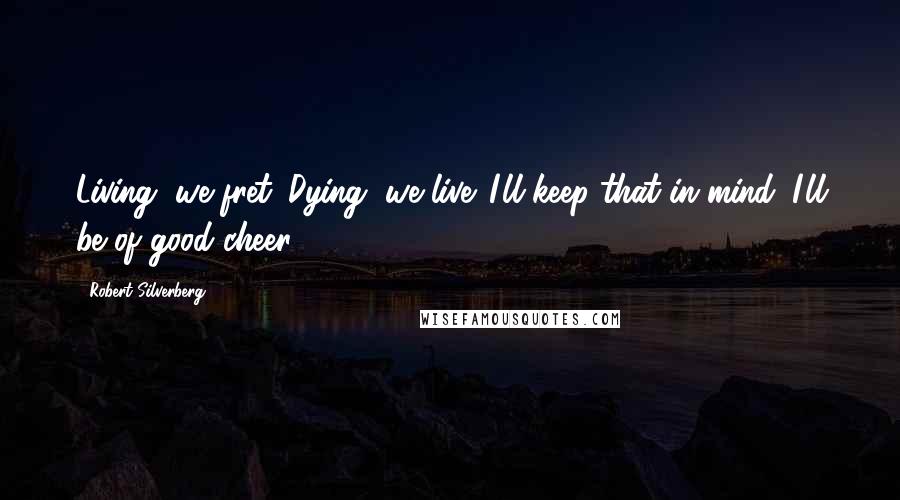 Robert Silverberg Quotes: Living, we fret. Dying, we live. I'll keep that in mind. I'll be of good cheer.