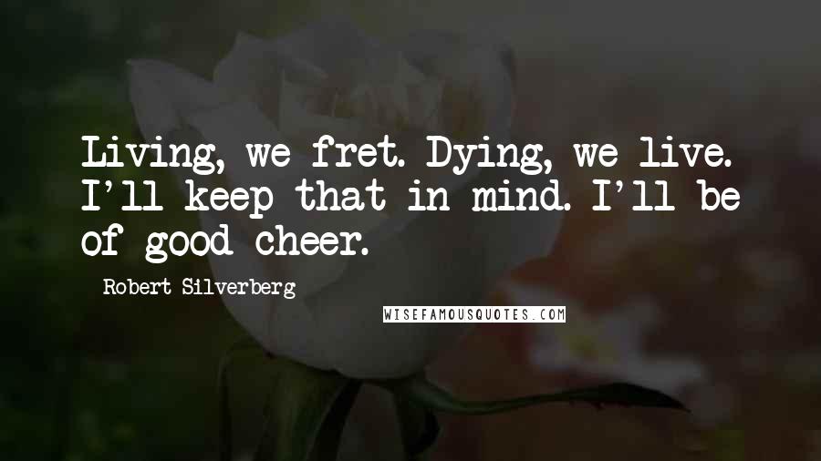 Robert Silverberg Quotes: Living, we fret. Dying, we live. I'll keep that in mind. I'll be of good cheer.