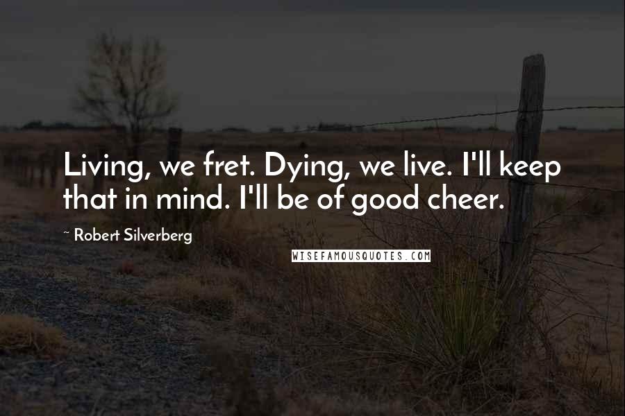 Robert Silverberg Quotes: Living, we fret. Dying, we live. I'll keep that in mind. I'll be of good cheer.