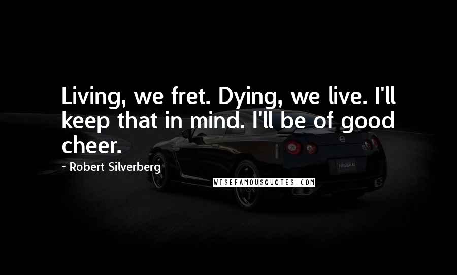 Robert Silverberg Quotes: Living, we fret. Dying, we live. I'll keep that in mind. I'll be of good cheer.