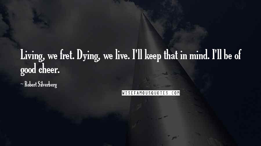 Robert Silverberg Quotes: Living, we fret. Dying, we live. I'll keep that in mind. I'll be of good cheer.