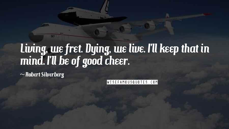 Robert Silverberg Quotes: Living, we fret. Dying, we live. I'll keep that in mind. I'll be of good cheer.