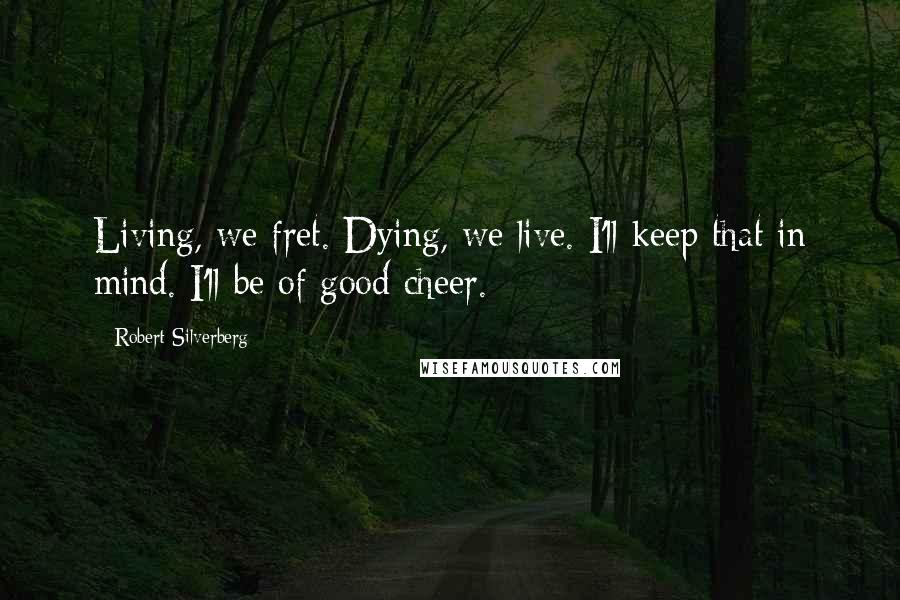 Robert Silverberg Quotes: Living, we fret. Dying, we live. I'll keep that in mind. I'll be of good cheer.