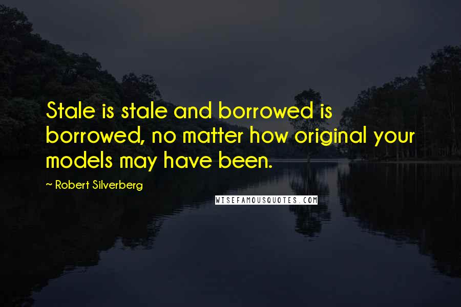 Robert Silverberg Quotes: Stale is stale and borrowed is borrowed, no matter how original your models may have been.