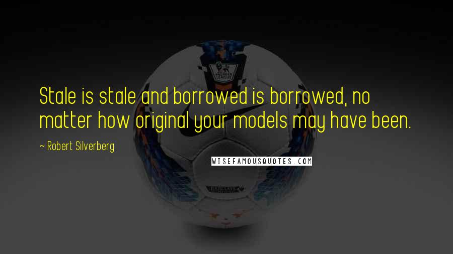 Robert Silverberg Quotes: Stale is stale and borrowed is borrowed, no matter how original your models may have been.