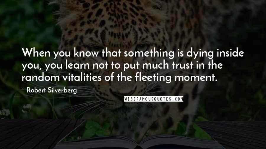 Robert Silverberg Quotes: When you know that something is dying inside you, you learn not to put much trust in the random vitalities of the fleeting moment.