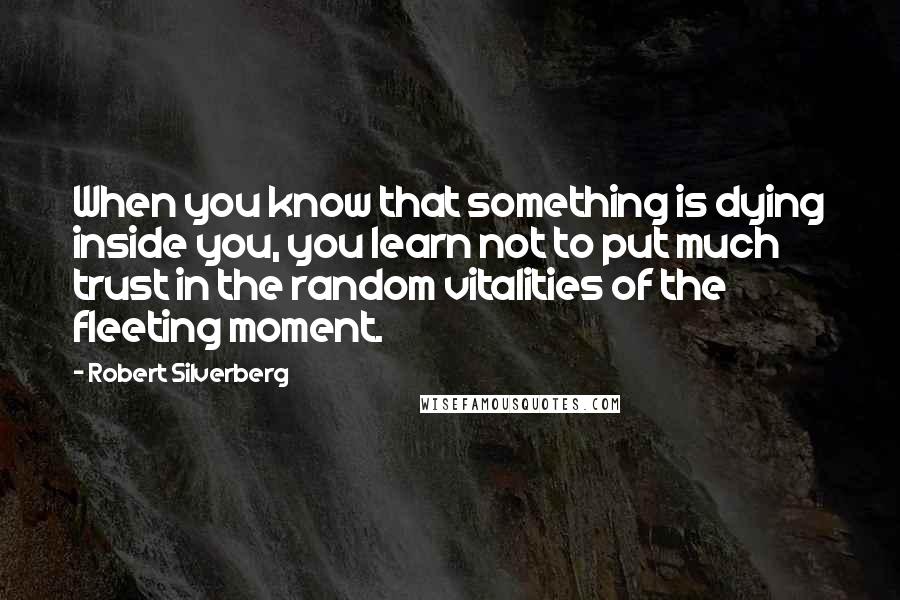 Robert Silverberg Quotes: When you know that something is dying inside you, you learn not to put much trust in the random vitalities of the fleeting moment.