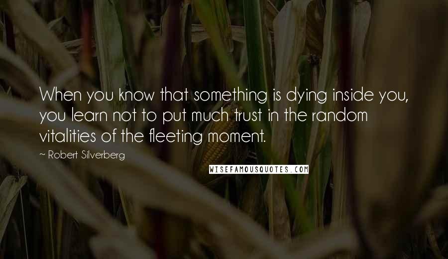 Robert Silverberg Quotes: When you know that something is dying inside you, you learn not to put much trust in the random vitalities of the fleeting moment.