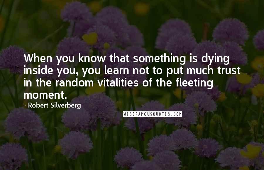 Robert Silverberg Quotes: When you know that something is dying inside you, you learn not to put much trust in the random vitalities of the fleeting moment.
