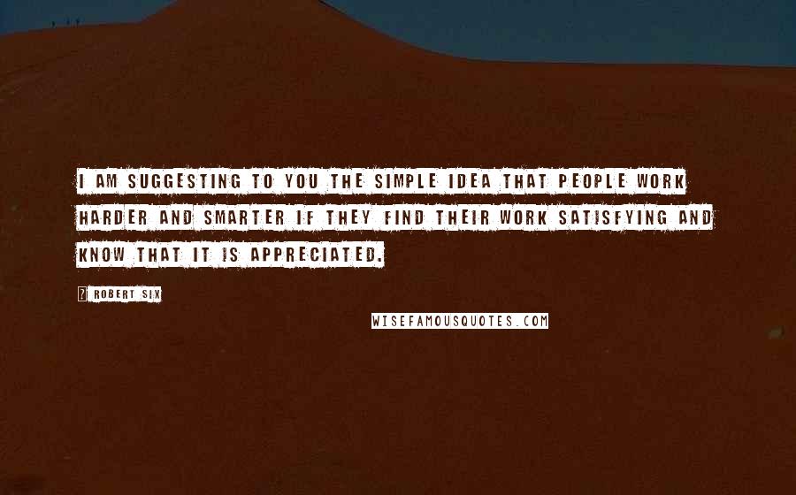 Robert Six Quotes: I am suggesting to you the simple idea that people work harder and smarter if they find their work satisfying and know that it is appreciated.