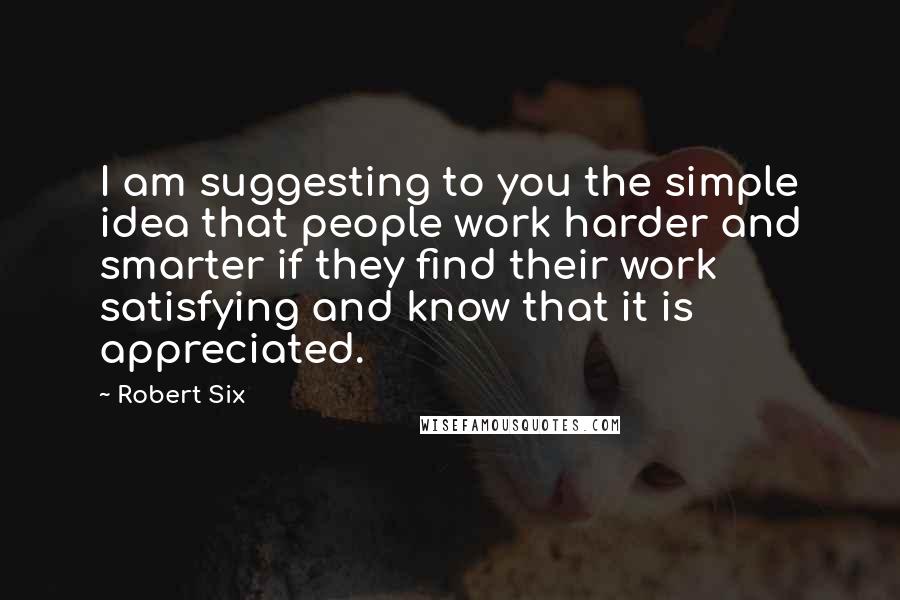 Robert Six Quotes: I am suggesting to you the simple idea that people work harder and smarter if they find their work satisfying and know that it is appreciated.