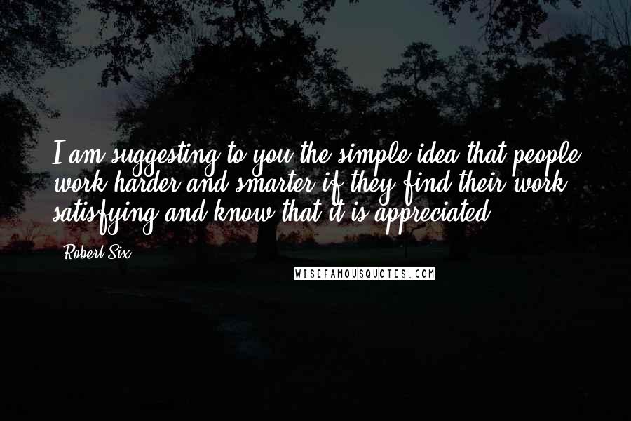 Robert Six Quotes: I am suggesting to you the simple idea that people work harder and smarter if they find their work satisfying and know that it is appreciated.