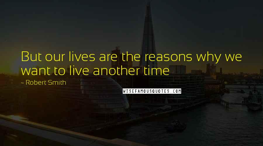 Robert Smith Quotes: But our lives are the reasons why we want to live another time