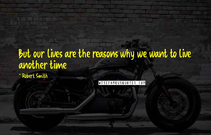 Robert Smith Quotes: But our lives are the reasons why we want to live another time