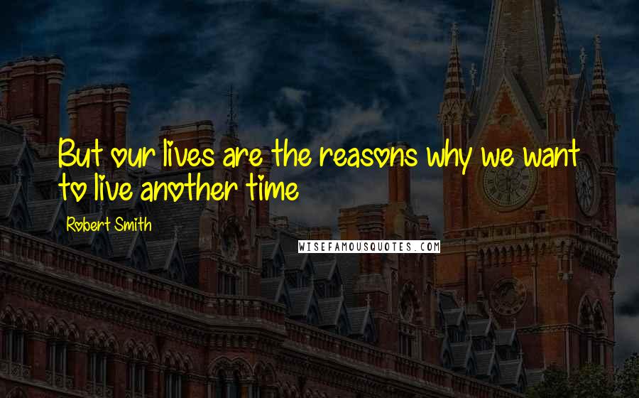 Robert Smith Quotes: But our lives are the reasons why we want to live another time