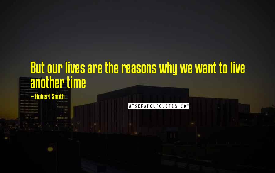 Robert Smith Quotes: But our lives are the reasons why we want to live another time