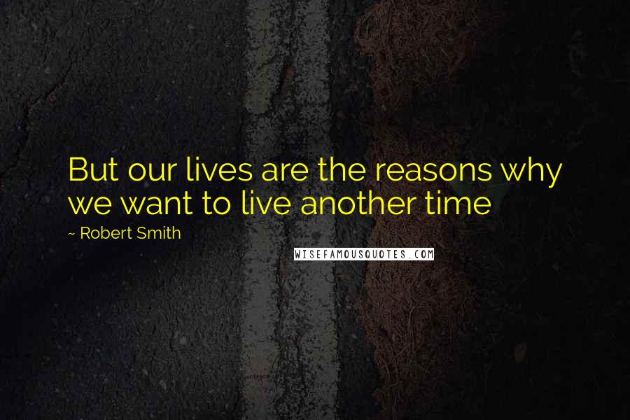 Robert Smith Quotes: But our lives are the reasons why we want to live another time