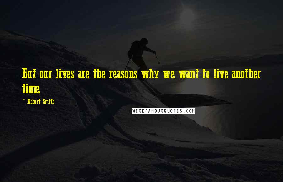 Robert Smith Quotes: But our lives are the reasons why we want to live another time