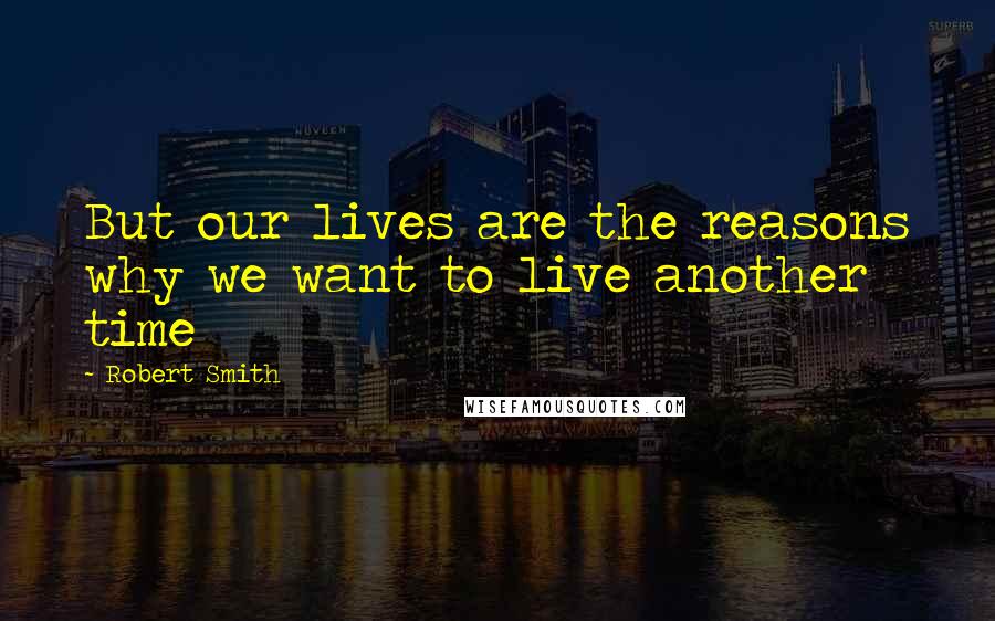 Robert Smith Quotes: But our lives are the reasons why we want to live another time