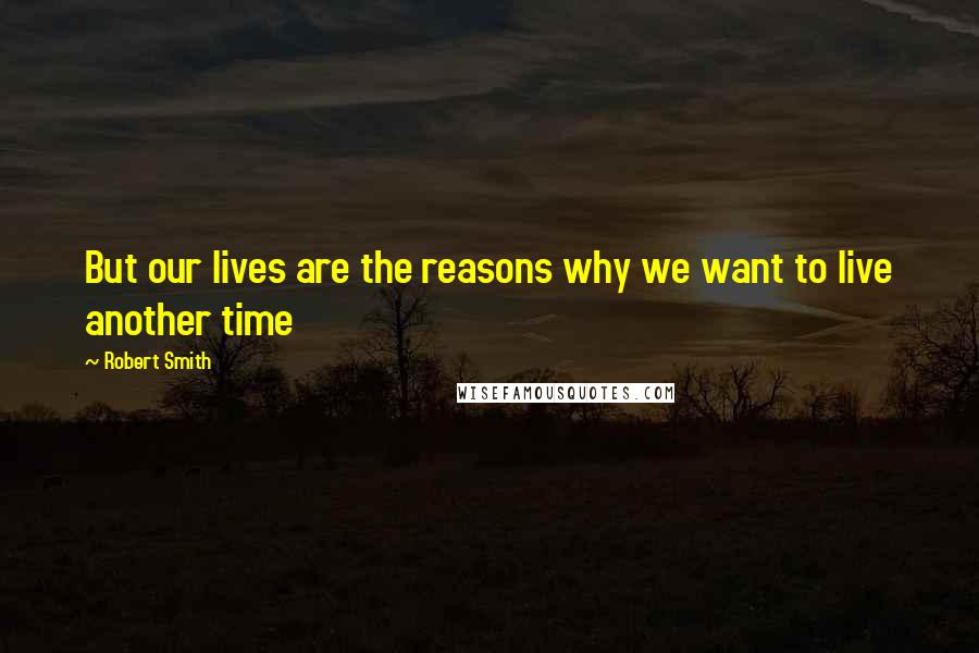 Robert Smith Quotes: But our lives are the reasons why we want to live another time