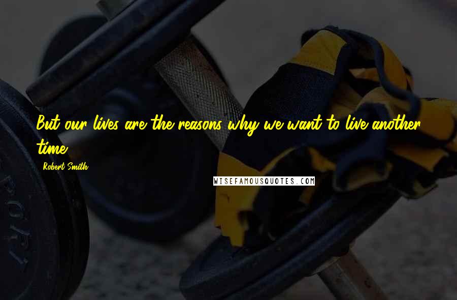 Robert Smith Quotes: But our lives are the reasons why we want to live another time