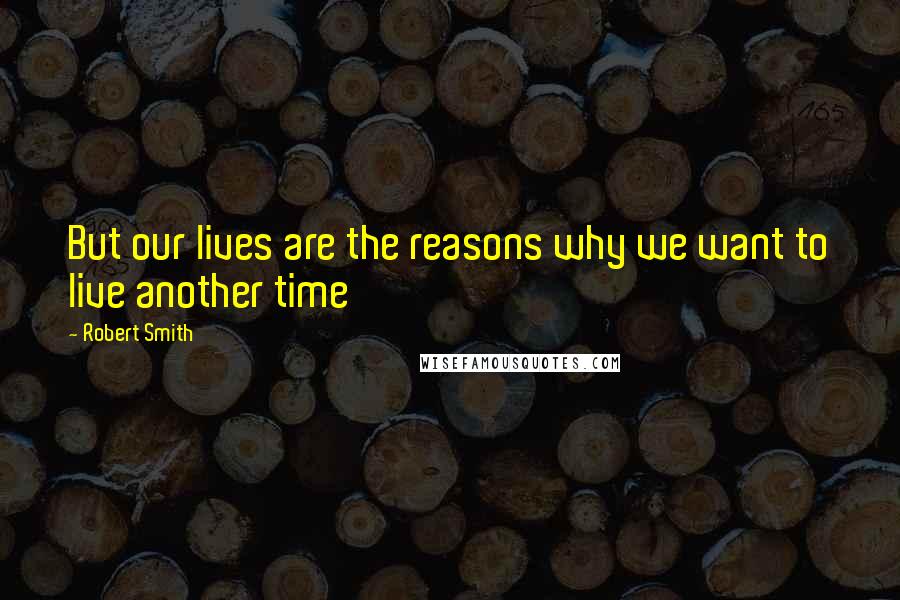 Robert Smith Quotes: But our lives are the reasons why we want to live another time