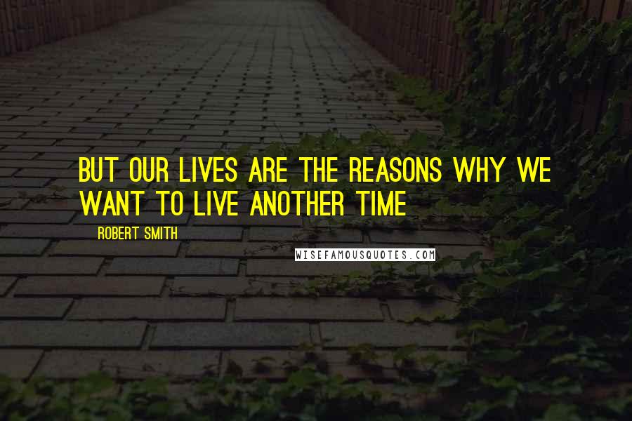 Robert Smith Quotes: But our lives are the reasons why we want to live another time