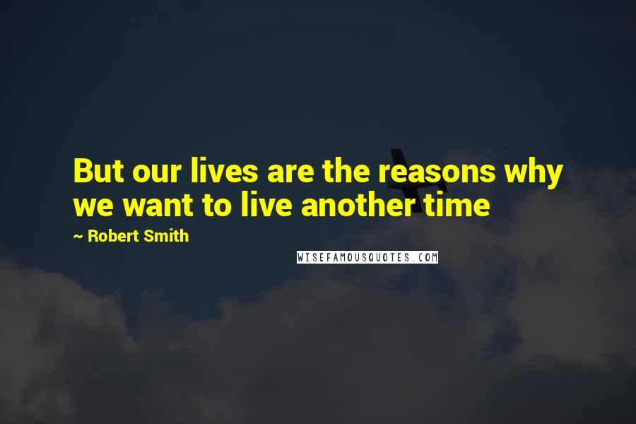 Robert Smith Quotes: But our lives are the reasons why we want to live another time