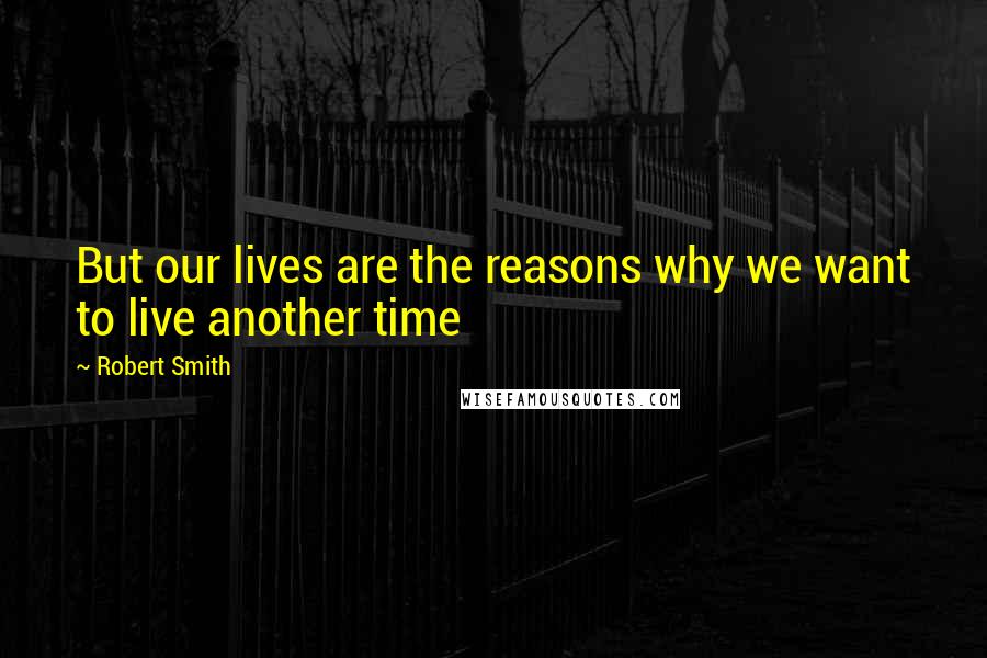 Robert Smith Quotes: But our lives are the reasons why we want to live another time