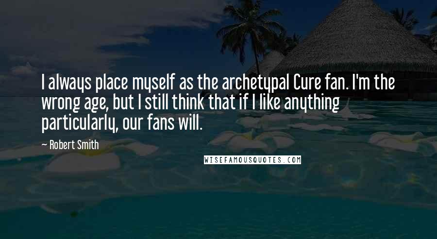 Robert Smith Quotes: I always place myself as the archetypal Cure fan. I'm the wrong age, but I still think that if I like anything particularly, our fans will.