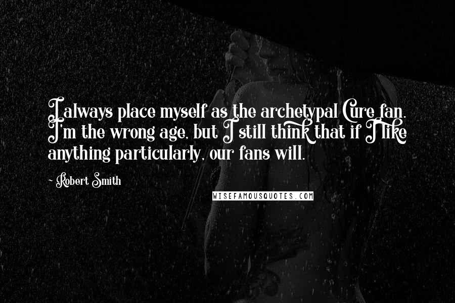 Robert Smith Quotes: I always place myself as the archetypal Cure fan. I'm the wrong age, but I still think that if I like anything particularly, our fans will.