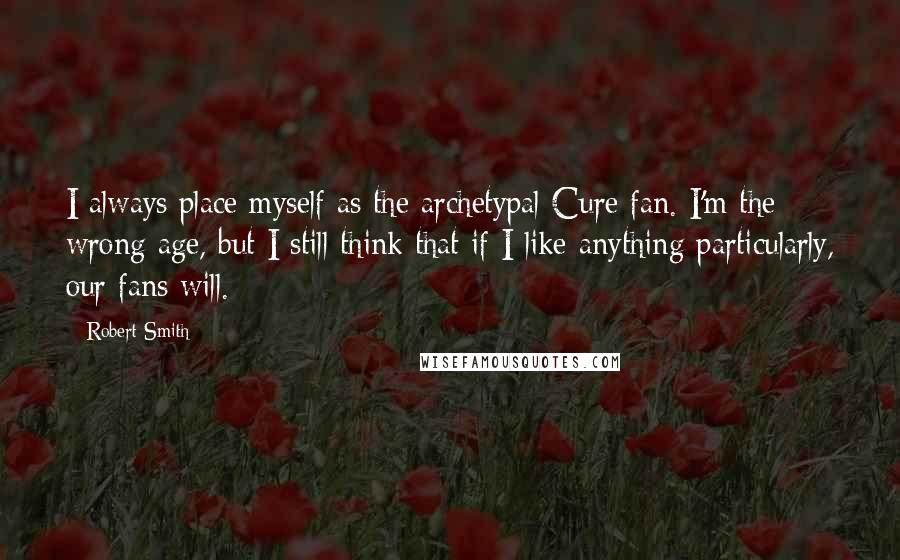 Robert Smith Quotes: I always place myself as the archetypal Cure fan. I'm the wrong age, but I still think that if I like anything particularly, our fans will.