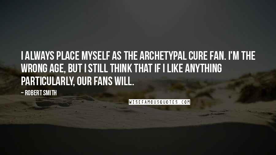 Robert Smith Quotes: I always place myself as the archetypal Cure fan. I'm the wrong age, but I still think that if I like anything particularly, our fans will.