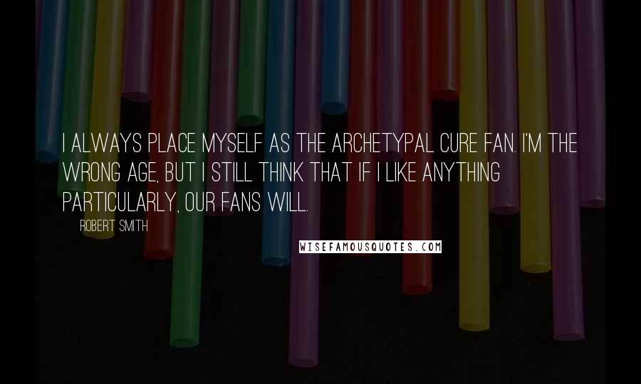 Robert Smith Quotes: I always place myself as the archetypal Cure fan. I'm the wrong age, but I still think that if I like anything particularly, our fans will.