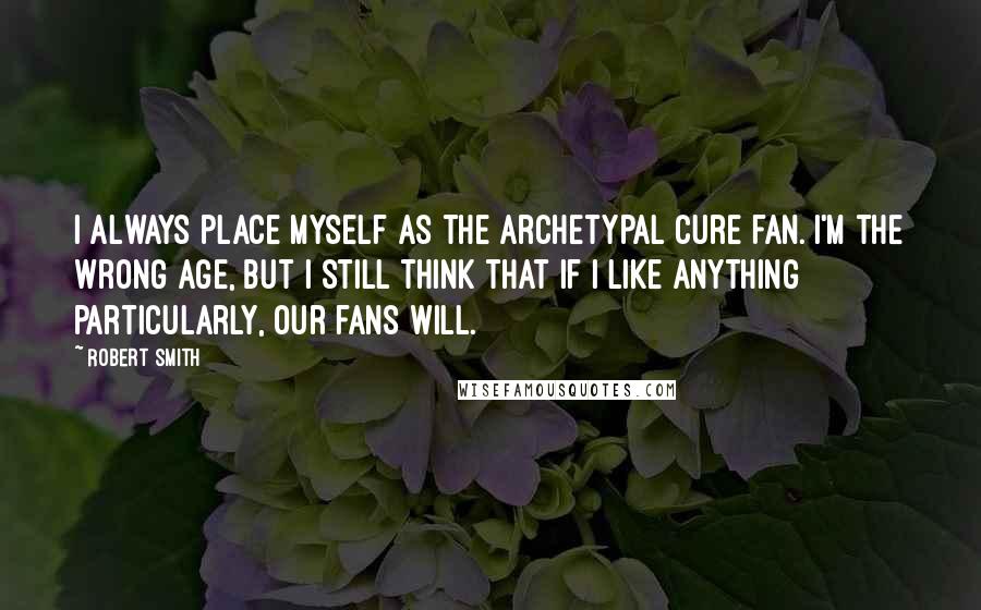 Robert Smith Quotes: I always place myself as the archetypal Cure fan. I'm the wrong age, but I still think that if I like anything particularly, our fans will.