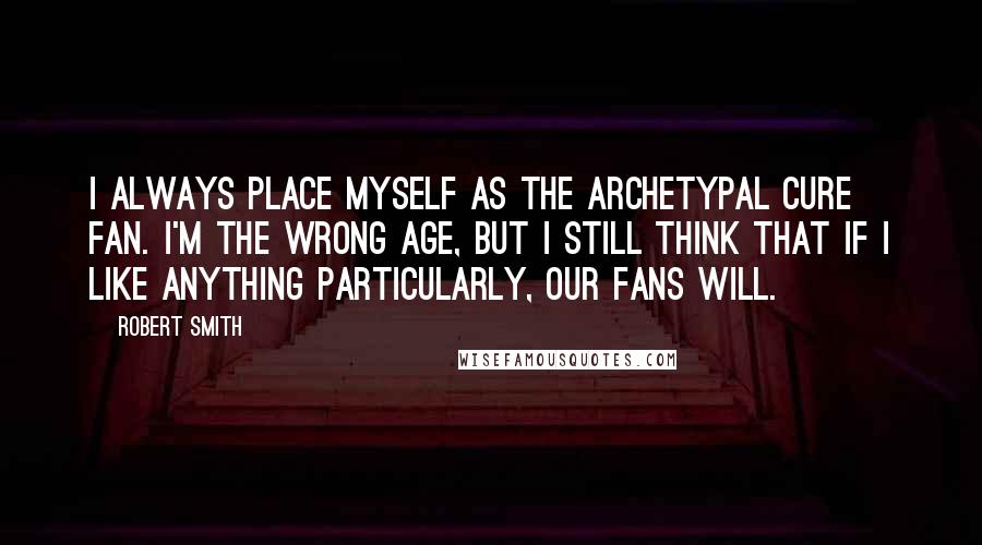 Robert Smith Quotes: I always place myself as the archetypal Cure fan. I'm the wrong age, but I still think that if I like anything particularly, our fans will.