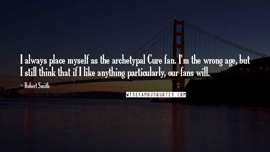 Robert Smith Quotes: I always place myself as the archetypal Cure fan. I'm the wrong age, but I still think that if I like anything particularly, our fans will.