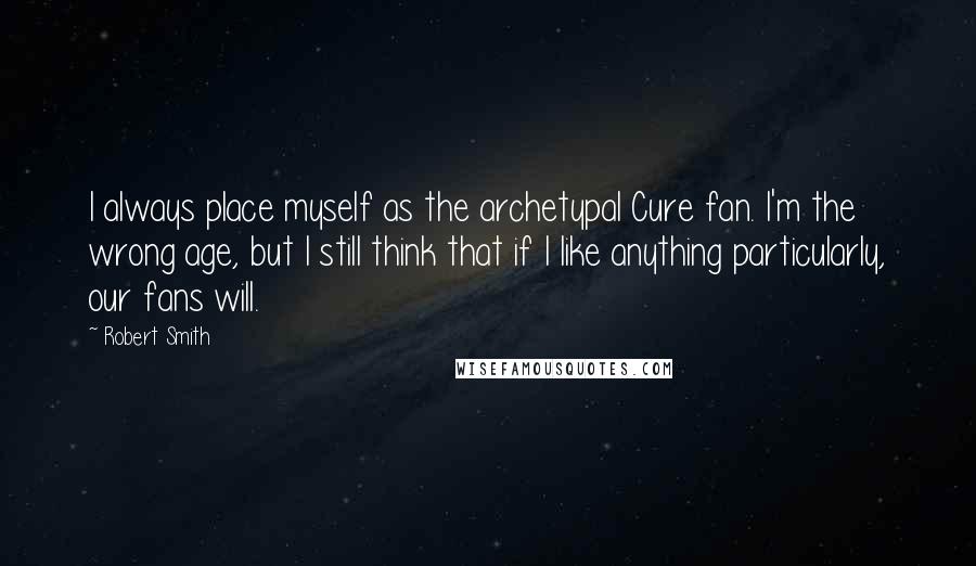 Robert Smith Quotes: I always place myself as the archetypal Cure fan. I'm the wrong age, but I still think that if I like anything particularly, our fans will.