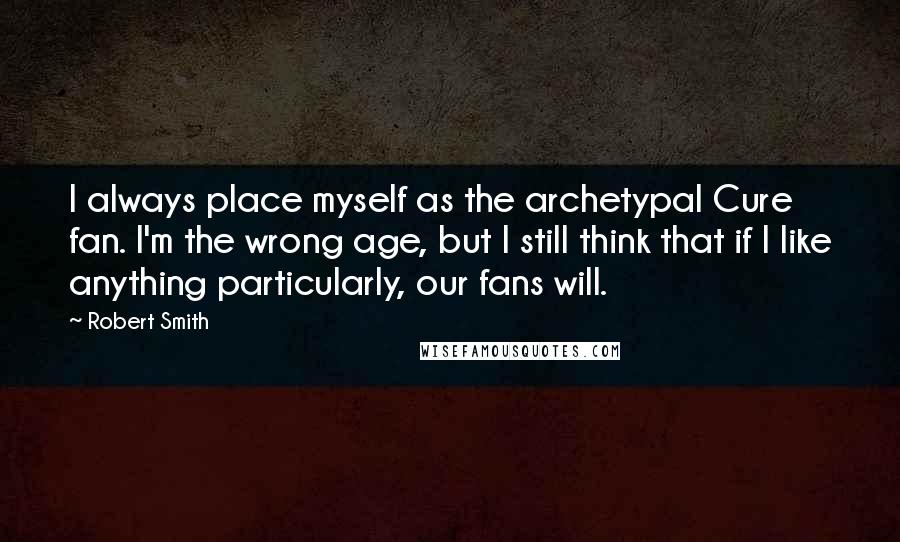 Robert Smith Quotes: I always place myself as the archetypal Cure fan. I'm the wrong age, but I still think that if I like anything particularly, our fans will.