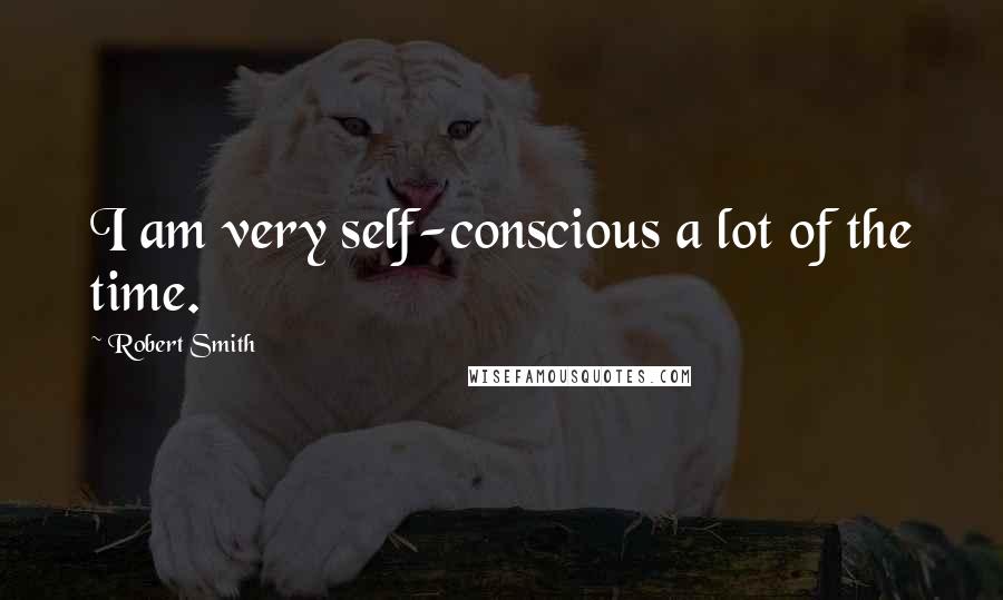 Robert Smith Quotes: I am very self-conscious a lot of the time.
