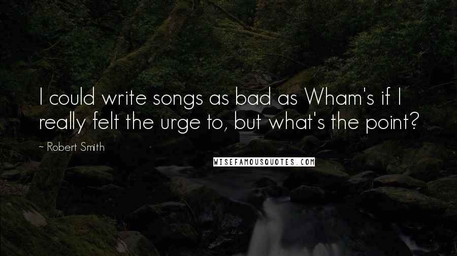 Robert Smith Quotes: I could write songs as bad as Wham's if I really felt the urge to, but what's the point?