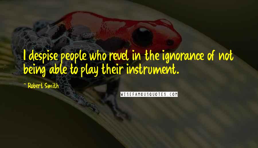 Robert Smith Quotes: I despise people who revel in the ignorance of not being able to play their instrument.