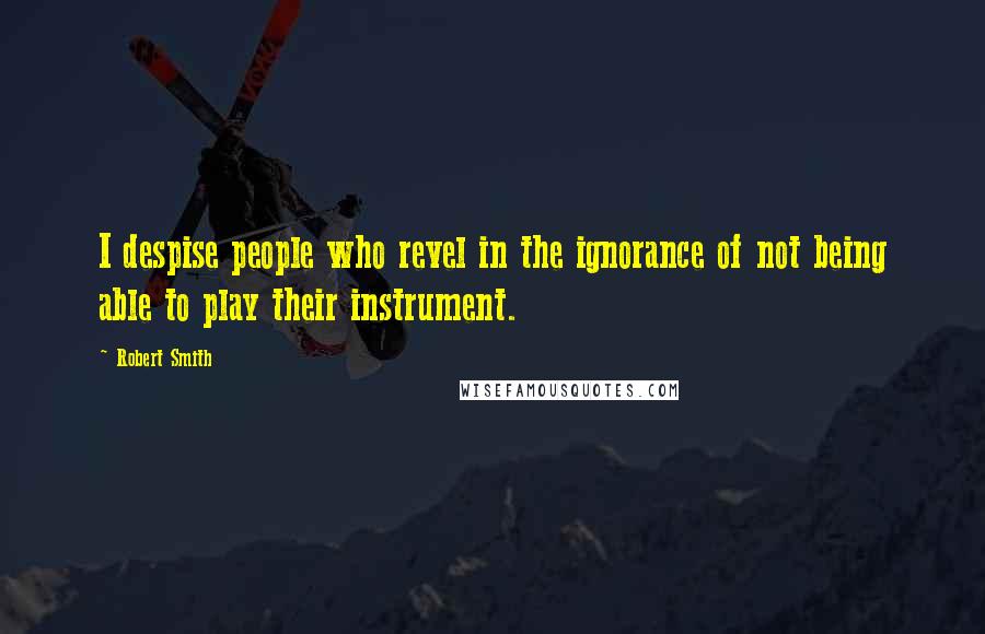 Robert Smith Quotes: I despise people who revel in the ignorance of not being able to play their instrument.