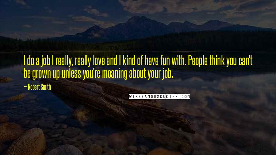 Robert Smith Quotes: I do a job I really, really love and I kind of have fun with. People think you can't be grown up unless you're moaning about your job.