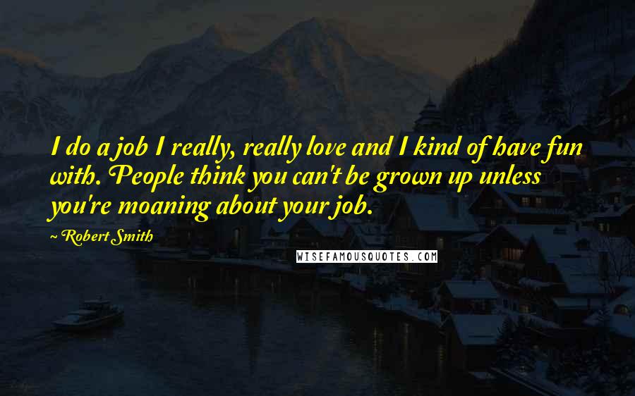 Robert Smith Quotes: I do a job I really, really love and I kind of have fun with. People think you can't be grown up unless you're moaning about your job.