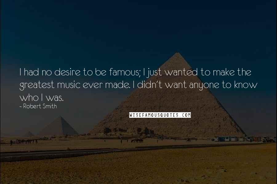 Robert Smith Quotes: I had no desire to be famous; I just wanted to make the greatest music ever made. I didn't want anyone to know who I was.
