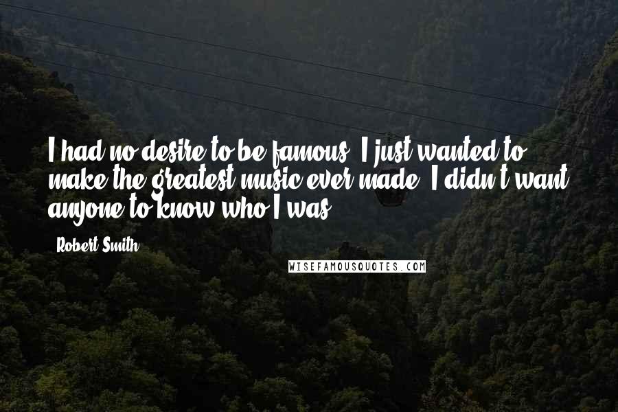 Robert Smith Quotes: I had no desire to be famous; I just wanted to make the greatest music ever made. I didn't want anyone to know who I was.